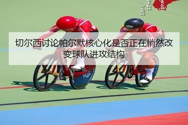 切尔西讨论帕尔默核心化是否正在悄然改变球队进攻结构