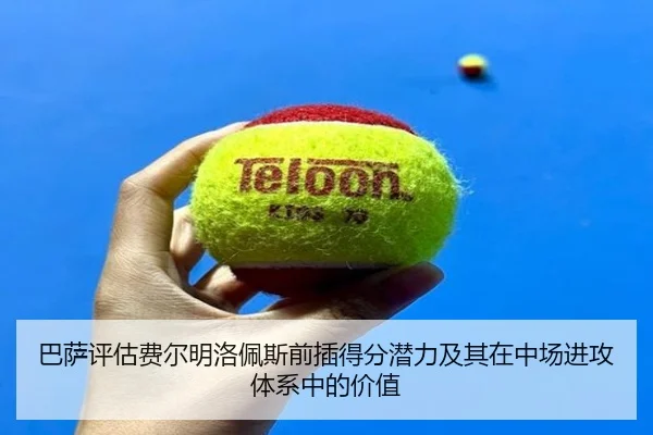巴萨评估费尔明洛佩斯前插得分潜力及其在中场进攻体系中的价值