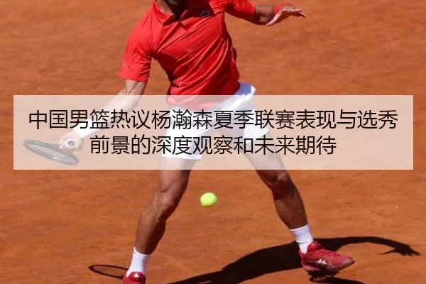中国男篮热议杨瀚森夏季联赛表现与选秀前景的深度观察和未来期待