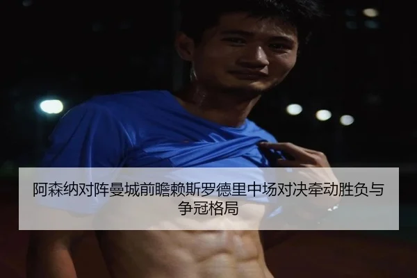 阿森纳对阵曼城前瞻赖斯罗德里中场对决牵动胜负与争冠格局