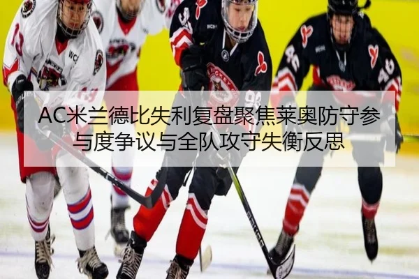 AC米兰德比失利复盘聚焦莱奥防守参与度争议与全队攻守失衡反思